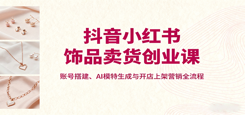 抖音小红书饰品卖货创业课，账号搭建、AI模特生成与开店上架营销全流程-平安喜乐